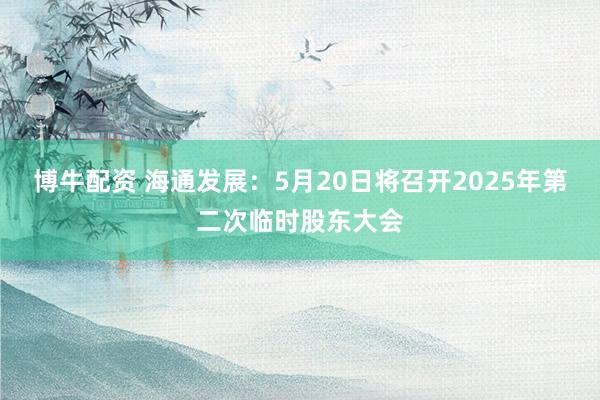 博牛配资 海通发展：5月20日将召开2025年第二次临时股东大会