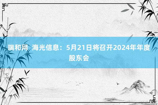 瑞和网  海光信息：5月21日将召开2024年年度股东会