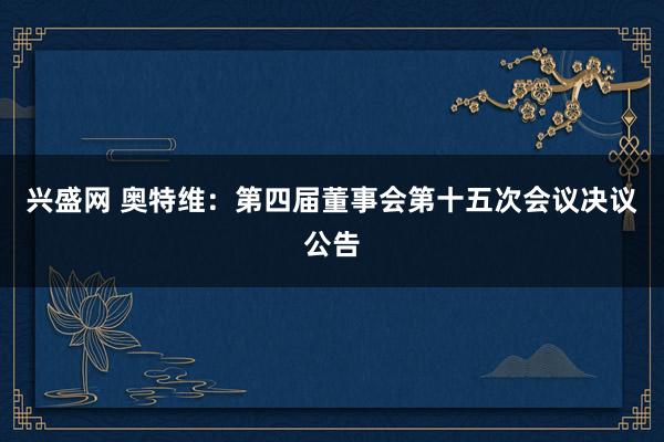 兴盛网 奥特维：第四届董事会第十五次会议决议公告