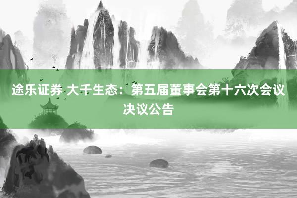 途乐证券 大千生态：第五届董事会第十六次会议决议公告