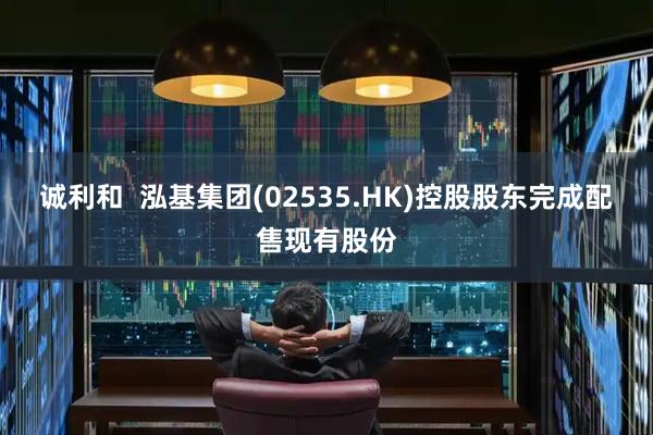 诚利和  泓基集团(02535.HK)控股股东完成配售现有股份
