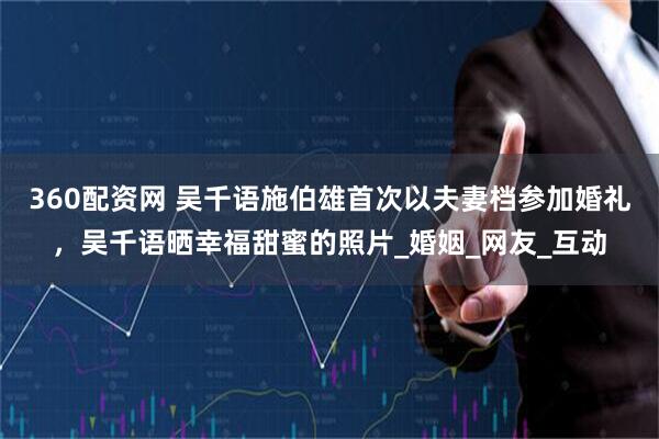 360配资网 吴千语施伯雄首次以夫妻档参加婚礼，吴千语晒幸福甜蜜的照片_婚姻_网友_互动
