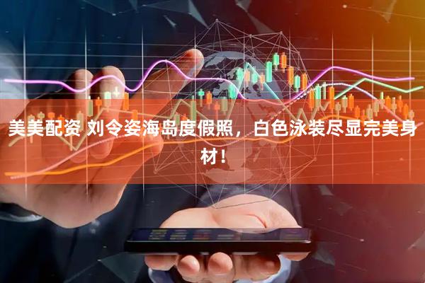美美配资 刘令姿海岛度假照，白色泳装尽显完美身材！