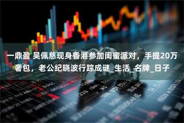 一鼎盈 吴佩慈现身香港参加闺蜜派对，手提20万奢包，老公纪晓波行踪成谜_生活_名牌_日子