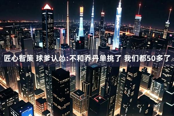 匠心智策 球爹认怂:不和乔丹单挑了 我们都50多了