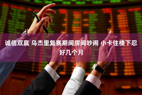诚信双赢 乌杰里复赛期间房间吵闹 小卡住楼下忍好几个月