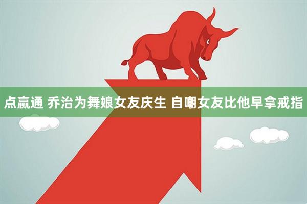 点赢通 乔治为舞娘女友庆生 自嘲女友比他早拿戒指