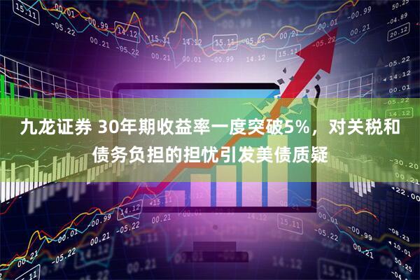 九龙证券 30年期收益率一度突破5%，对关税和债务负担的担忧引发美债质疑