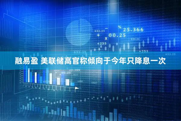 融易盈 美联储高官称倾向于今年只降息一次