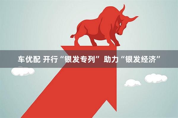 车优配 开行“银发专列” 助力“银发经济”