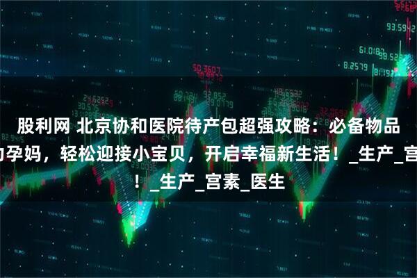 股利网 北京协和医院待产包超强攻略：必备物品清单助力孕妈，轻松迎接小宝贝，开启幸福新生活！_生产_宫素_医生