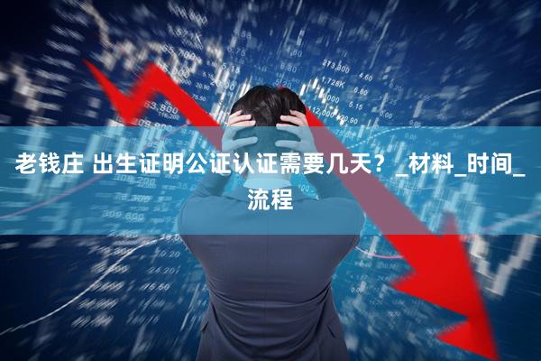 老钱庄 出生证明公证认证需要几天？_材料_时间_流程