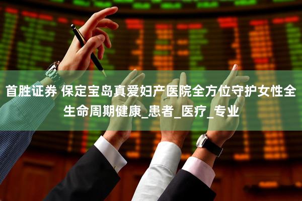 首胜证券 保定宝岛真爱妇产医院全方位守护女性全生命周期健康_患者_医疗_专业