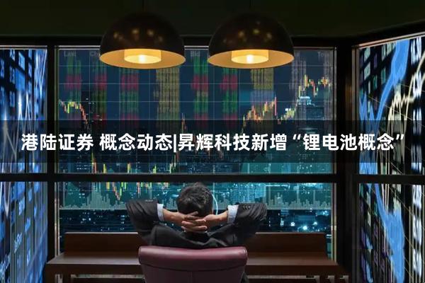 港陆证券 概念动态|昇辉科技新增“锂电池概念”