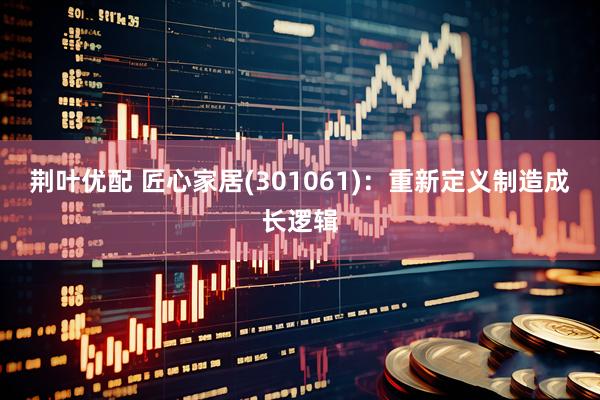 荆叶优配 匠心家居(301061)：重新定义制造成长逻辑