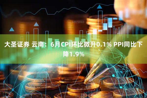 大圣证券 云南：6月CPI环比微升0.1% PPI同比下降1.9%
