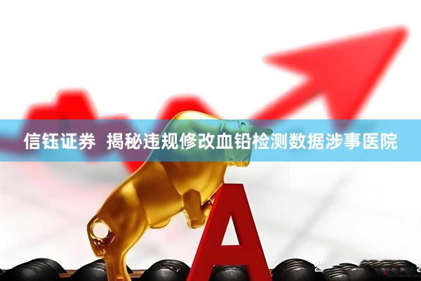 信钰证券  揭秘违规修改血铅检测数据涉事医院