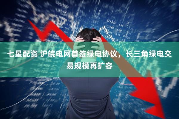 七星配资 沪皖电网首签绿电协议，长三角绿电交易规模再扩容