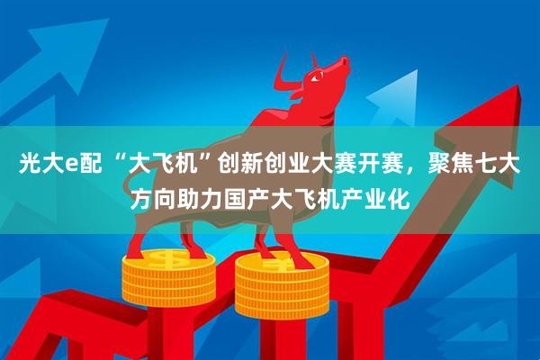 光大e配 “大飞机”创新创业大赛开赛，聚焦七大方向助力国产大飞机产业化