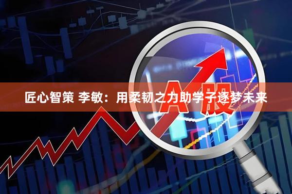 匠心智策 李敏：用柔韧之力助学子逐梦未来