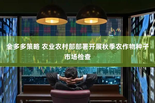 金多多策略 农业农村部部署开展秋季农作物种子市场检查