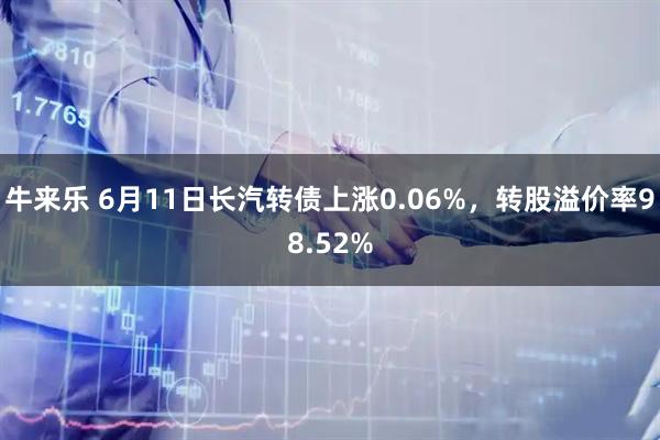 牛来乐 6月11日长汽转债上涨0.06%，转股溢价率98.52%
