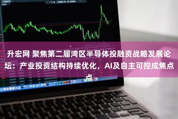 升宏网 聚焦第二届湾区半导体投融资战略发展论坛：产业投资结构持续优化，AI及自主可控成焦点