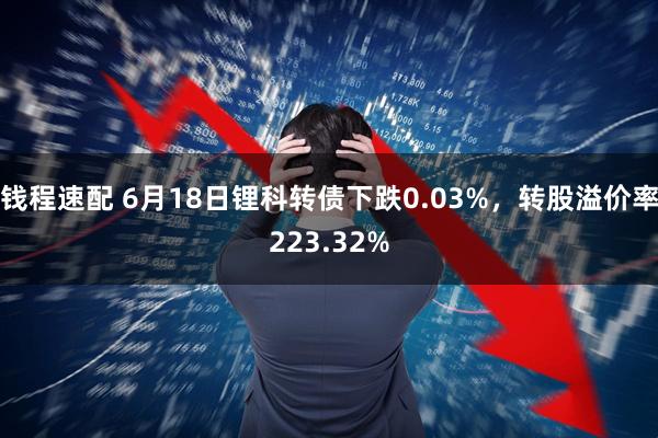 钱程速配 6月18日锂科转债下跌0.03%,转股溢价率223.32%