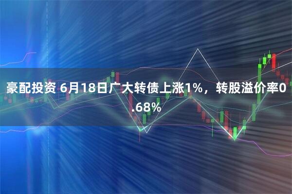 豪配投资 6月18日广大转债上涨1%,转股溢价率0.68%