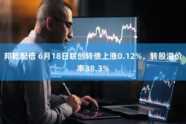 邦乾配倍 6月18日联创转债上涨0.12%，转股溢价率38.3%
